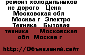 ремонт холодильников не дорого › Цена ­ 1 - Московская обл., Москва г. Электро-Техника » Бытовая техника   . Московская обл.,Москва г.